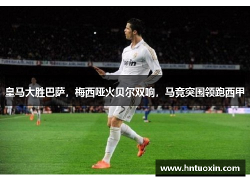 皇马大胜巴萨，梅西哑火贝尔双响，马竞突围领跑西甲