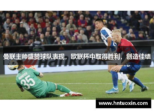 曼联主帅盛赞球队表现，欧联杯中取得胜利，创造佳绩